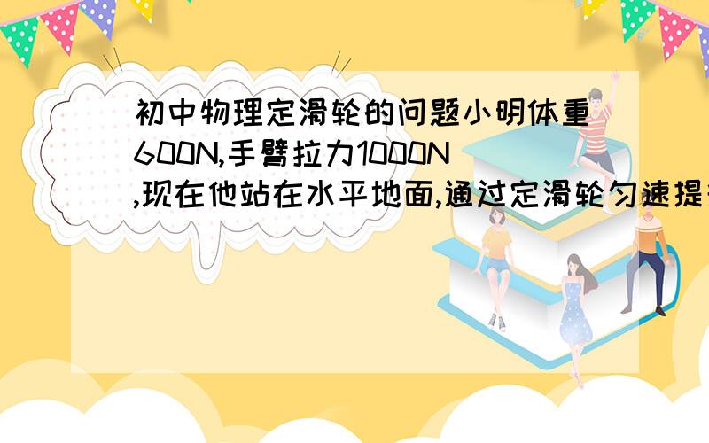 初中物理定滑轮的问题小明体重600N,手臂拉力1000N,现在他站在水平地面,通过定滑轮匀速提升重物,那么他最多能提升的