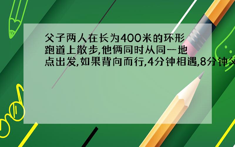 父子两人在长为400米的环形跑道上散步,他俩同时从同一地点出发,如果背向而行,4分钟相遇,8分钟父亲