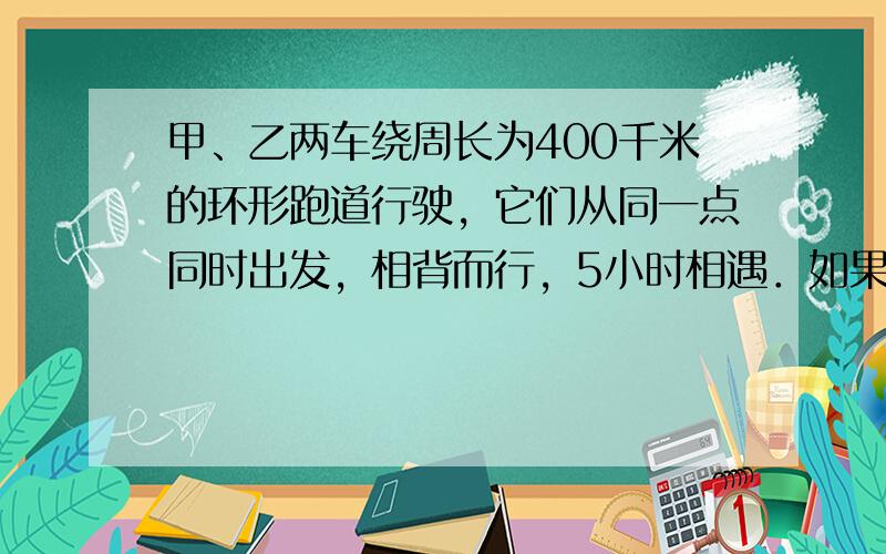 甲、乙两车绕周长为400千米的环形跑道行驶，它们从同一点同时出发，相背而行，5小时相遇．如果两车每小时各加快10千米，那