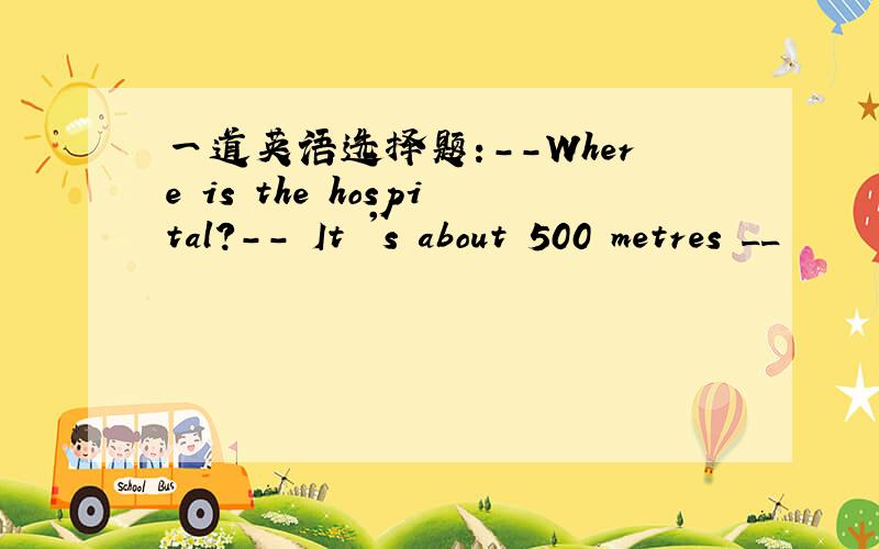 一道英语选择题:--Where is the hospital?-- It 's about 500 metres __