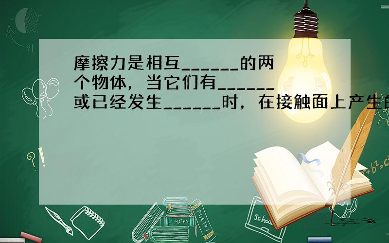 摩擦力是相互______的两个物体，当它们有______或已经发生______时，在接触面上产生的阻碍相对运动的力．产生