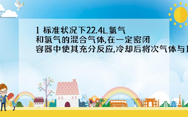 1 标准状况下22.4L氯气和氢气的混合气体,在一定密闭容器中使其充分反应,冷却后将次气体与1L mol/L的NaOH溶