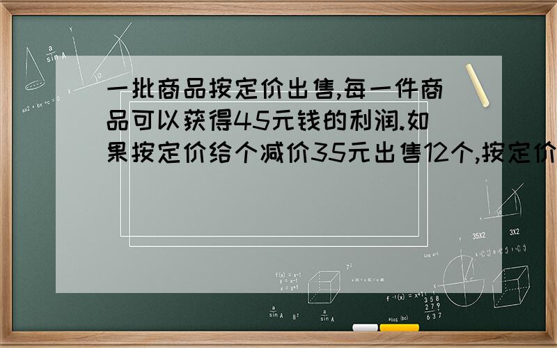 一批商品按定价出售,每一件商品可以获得45元钱的利润.如果按定价给个减价35元出售12个,按定价打八五折