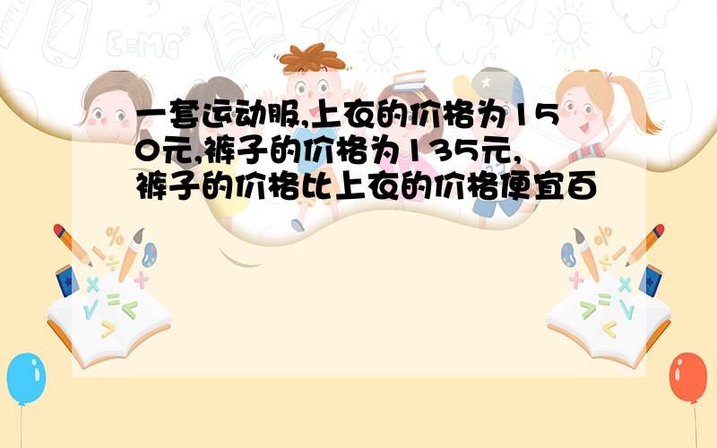 一套运动服,上衣的价格为150元,裤子的价格为135元,裤子的价格比上衣的价格便宜百