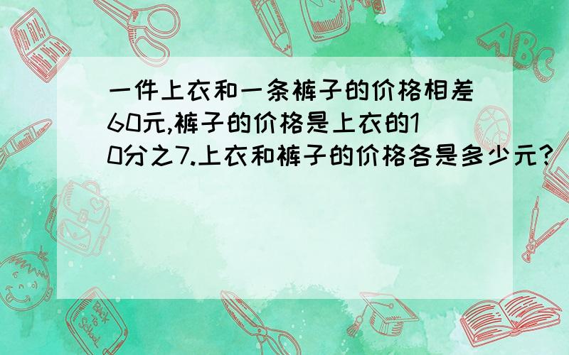 一件上衣和一条裤子的价格相差60元,裤子的价格是上衣的10分之7.上衣和裤子的价格各是多少元?