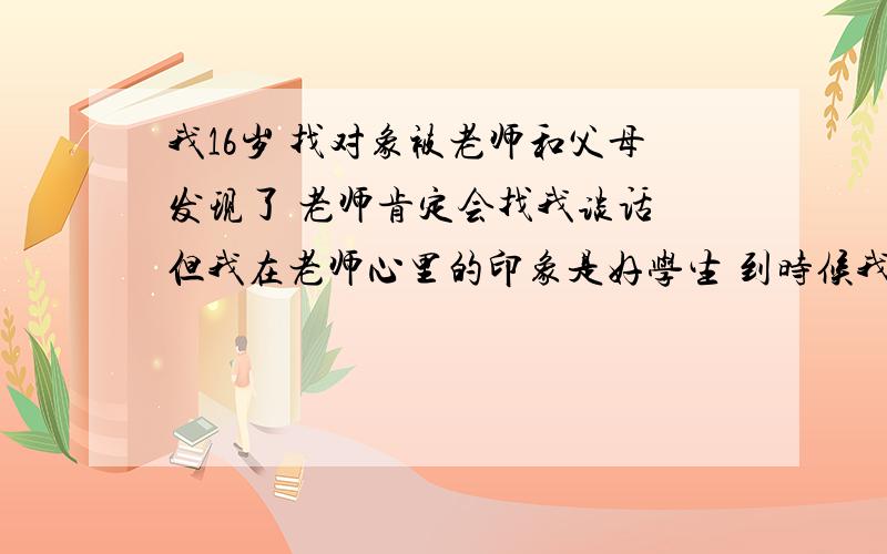 我16岁 找对象被老师和父母发现了 老师肯定会找我谈话 但我在老师心里的印象是好学生 到时候我该怎么说