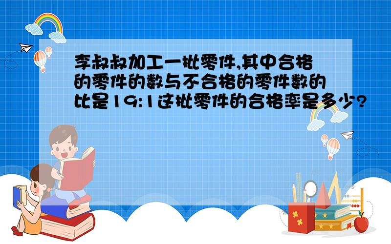 李叔叔加工一批零件,其中合格的零件的数与不合格的零件数的比是19:1这批零件的合格率是多少?