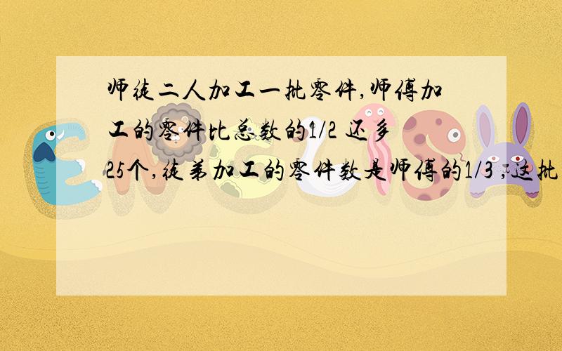 师徒二人加工一批零件,师傅加工的零件比总数的1/2 还多25个,徒弟加工的零件数是师傅的1/3 ,这批零件共有多少个?