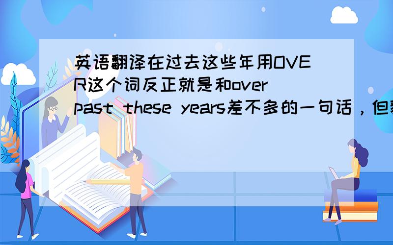 英语翻译在过去这些年用OVER这个词反正就是和over past these years差不多的一句话，但貌似我写的有语