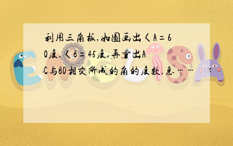 利用三角板,如图画出〈A=60度,〈B=45度,再量出AC与BD相交所成的角的度数.急……