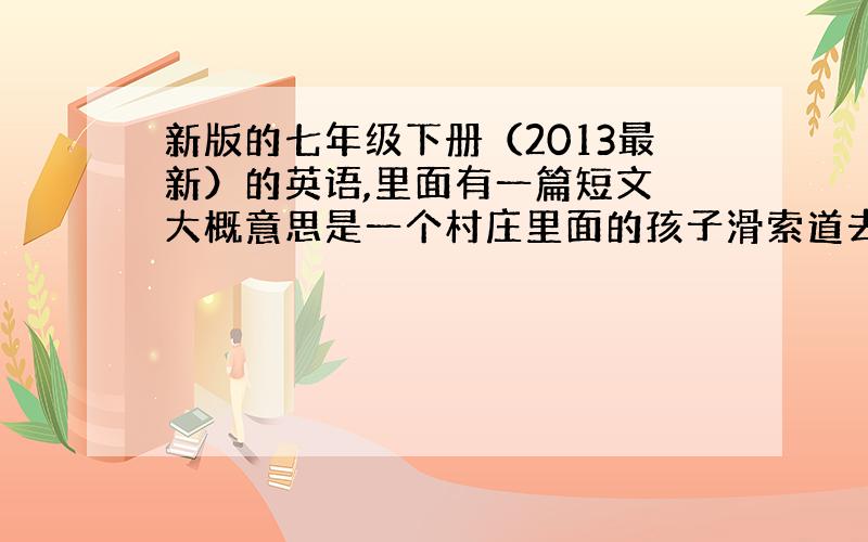 新版的七年级下册（2013最新）的英语,里面有一篇短文 大概意思是一个村庄里面的孩子滑索道去上学 求全文