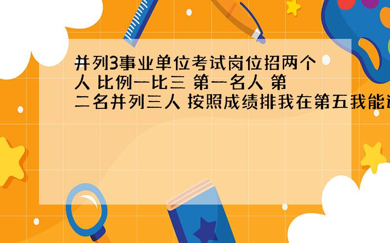 并列3事业单位考试岗位招两个人 比例一比三 第一名人 第二名并列三人 按照成绩排我在第五我能进入面试吗