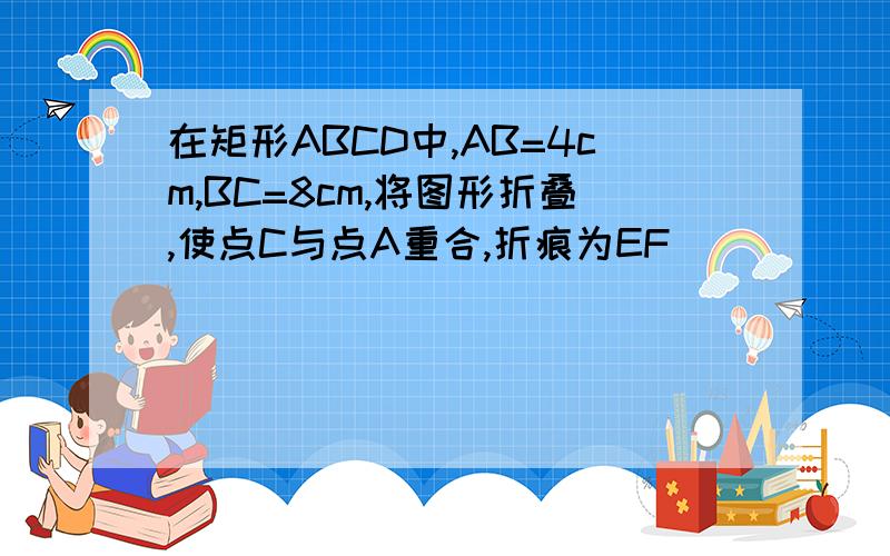 在矩形ABCD中,AB=4cm,BC=8cm,将图形折叠,使点C与点A重合,折痕为EF