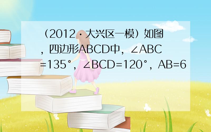 （2012•大兴区一模）如图，四边形ABCD中，∠ABC=135°，∠BCD=120°，AB=6