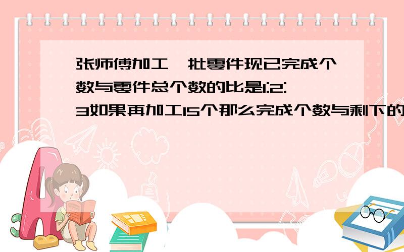 张师傅加工一批零件现已完成个数与零件总个数的比是1:2:3如果再加工15个那么完成个数与剩下的个数同样多这