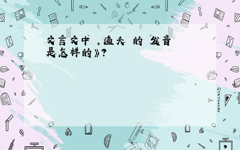 文言文中 ,渔夫 的 发音 是怎样的》?