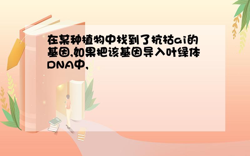 在某种植物中找到了抗枯ai的基因,如果把该基因导入叶绿体DNA中,