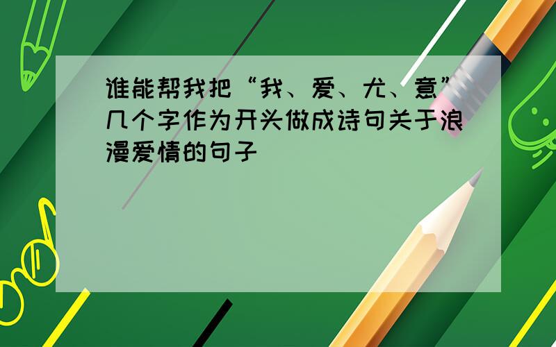 谁能帮我把“我、爱、尤、意”几个字作为开头做成诗句关于浪漫爱情的句子