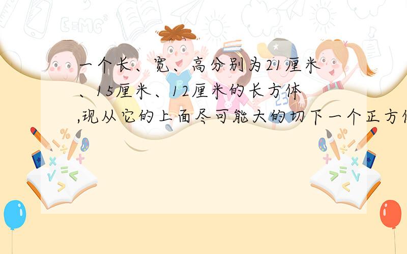 一个长、宽、高分别为21厘米、15厘米、12厘米的长方体,现从它的上面尽可能大的切下一个正方体,然后从剩余的上面在尽可大