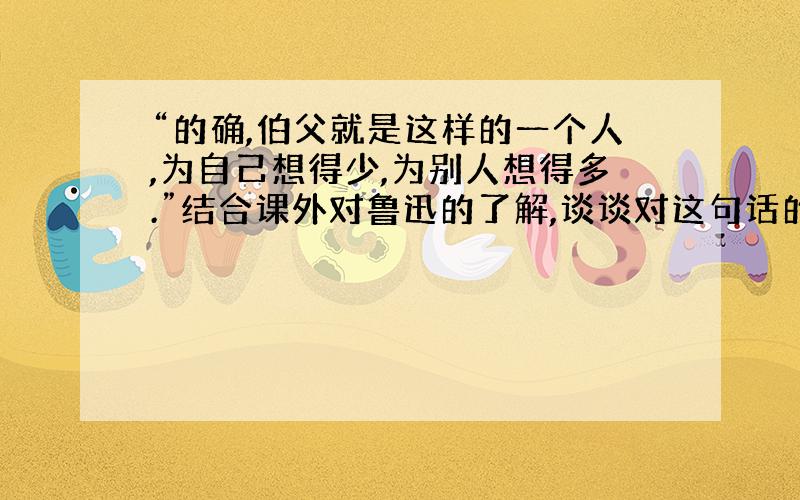 “的确,伯父就是这样的一个人,为自己想得少,为别人想得多.”结合课外对鲁迅的了解,谈谈对这句话的理