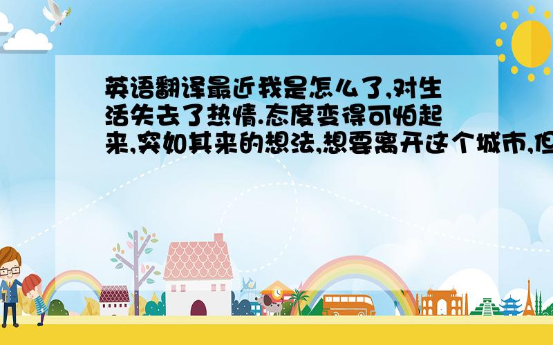 英语翻译最近我是怎么了,对生活失去了热情.态度变得可怕起来,突如其来的想法,想要离开这个城市,但是又不知道自己应该何去何