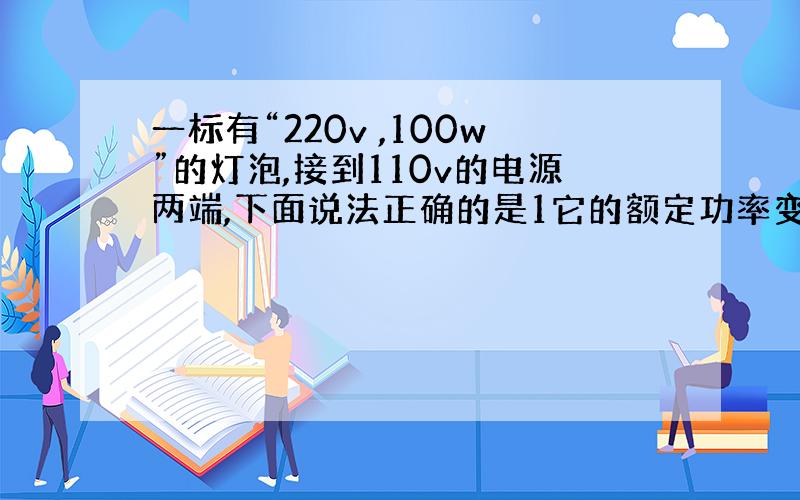 一标有“220v ,100w”的灯泡,接到110v的电源两端,下面说法正确的是1它的额定功率变为原来的一半.2通过他的电