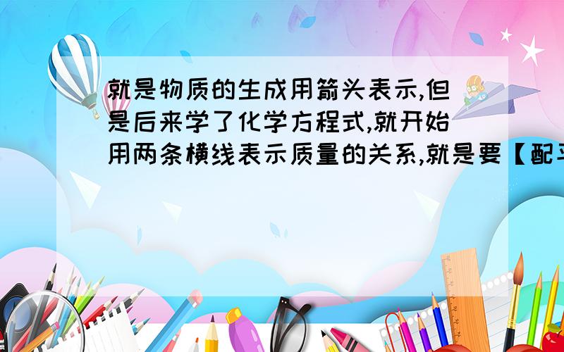 就是物质的生成用箭头表示,但是后来学了化学方程式,就开始用两条横线表示质量的关系,就是要【配平】