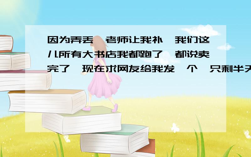 因为弄丢,老师让我补,我们这儿所有大书店我都跑了,都说卖完了,现在求网友给我发一个,只剩半天开学