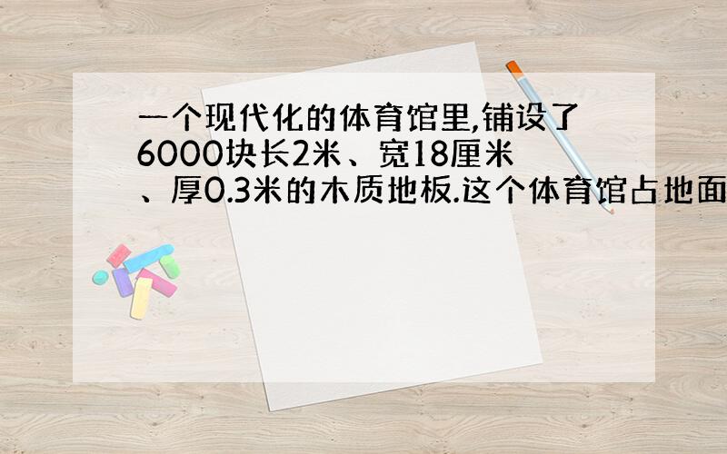 一个现代化的体育馆里,铺设了6000块长2米、宽18厘米、厚0.3米的木质地板.这个体育馆占地面积是多少?地