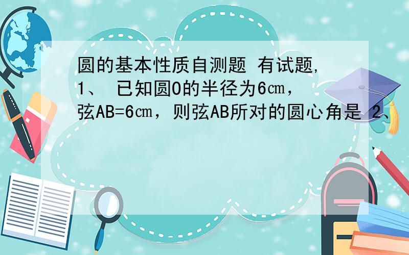 圆的基本性质自测题 有试题,1、 已知圆O的半径为6㎝，弦AB=6㎝，则弦AB所对的圆心角是 2、 内接于圆的平行四边形