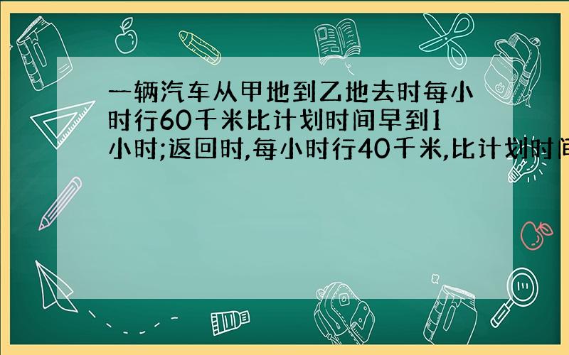 一辆汽车从甲地到乙地去时每小时行60千米比计划时间早到1小时;返回时,每小时行40千米,比计划时间迟到1.5小时 求甲乙