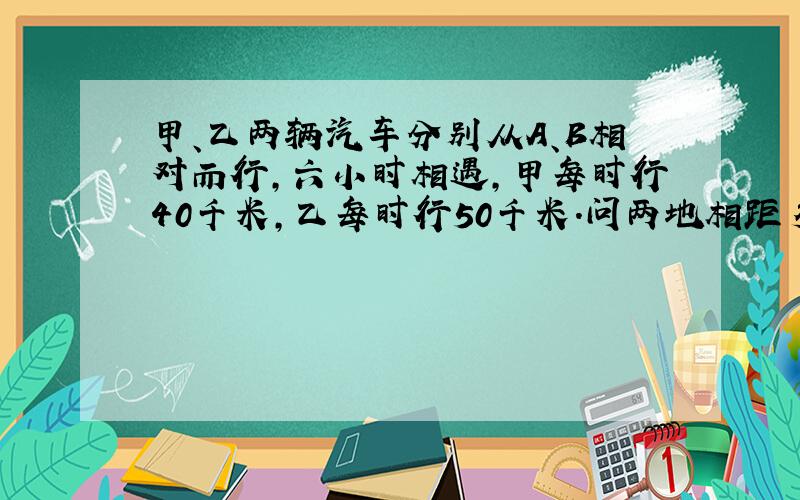 甲、乙两辆汽车分别从A、B相对而行,六小时相遇,甲每时行40千米,乙每时行50千米.问两地相距多少千米?