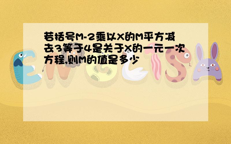 若括号M-2乘以X的M平方减去3等于4是关于X的一元一次方程,则M的值是多少