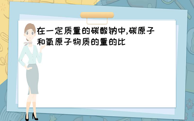 在一定质量的碳酸钠中,碳原子和氧原子物质的量的比