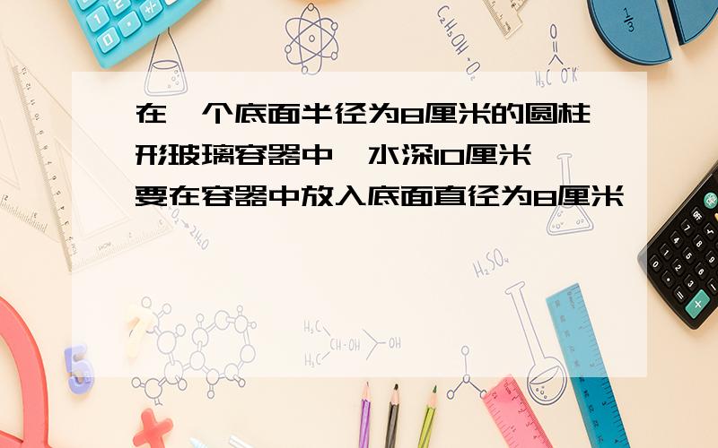 在一个底面半径为8厘米的圆柱形玻璃容器中,水深10厘米,要在容器中放入底面直径为8厘米