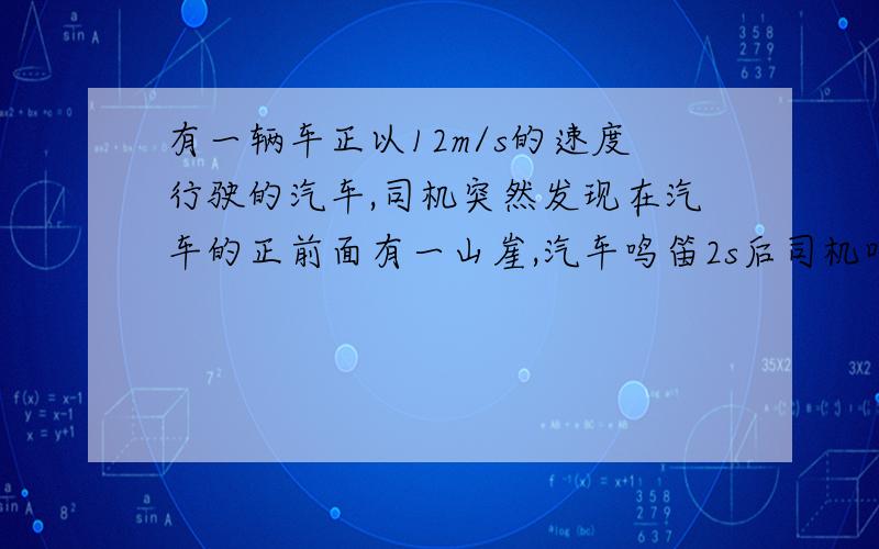 有一辆车正以12m/s的速度行驶的汽车,司机突然发现在汽车的正前面有一山崖,汽车鸣笛2s后司机听到回声时,问听到回声时,