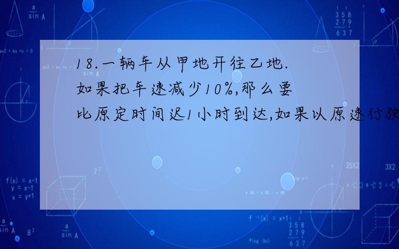 18.一辆车从甲地开往乙地.如果把车速减少10%,那么要比原定时间迟1小时到达,如果以原速行驶180千米,再