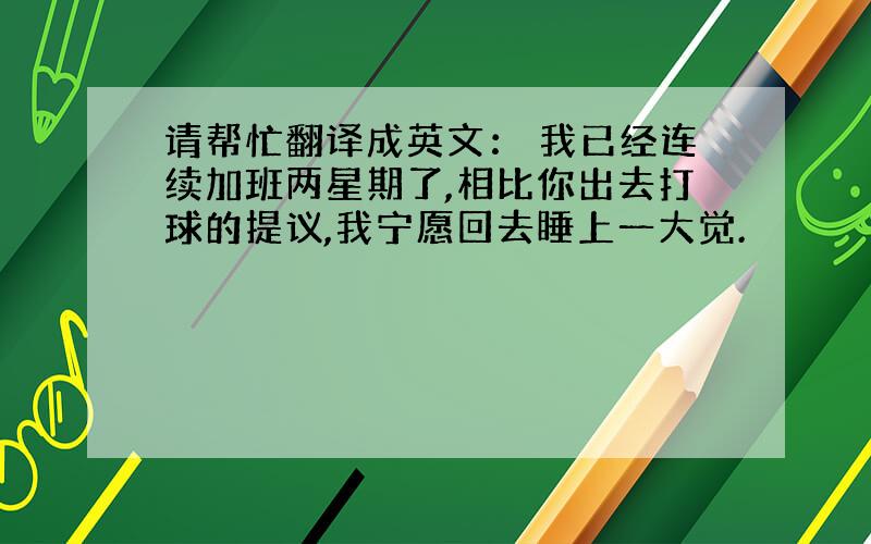 请帮忙翻译成英文： 我已经连续加班两星期了,相比你出去打球的提议,我宁愿回去睡上一大觉.