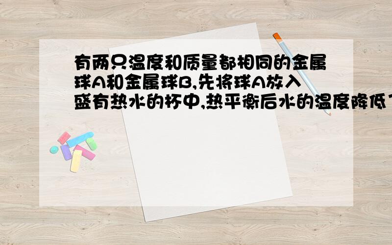 有两只温度和质量都相同的金属球A和金属球B,先将球A放入盛有热水的杯中,热平衡后水的温度降低了30℃；把球A取出,再将球