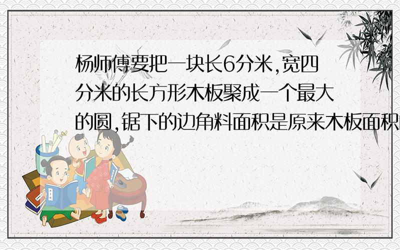 杨师傅要把一块长6分米,宽四分米的长方形木板聚成一个最大的圆,锯下的边角料面积是原来木板面积的百分之几?(百分号前保留一