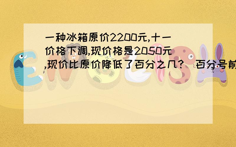 一种冰箱原价2200元,十一价格下调,现价格是2050元,现价比原价降低了百分之几?（百分号前保留一位小数