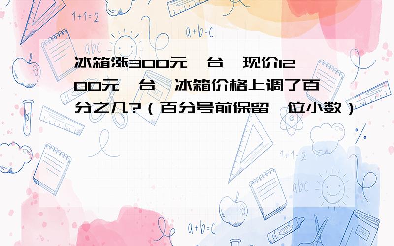 冰箱涨300元一台,现价1200元一台,冰箱价格上调了百分之几?（百分号前保留一位小数）