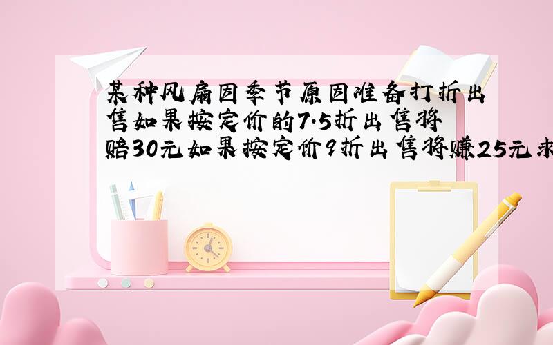 某种风扇因季节原因准备打折出售如果按定价的7.5折出售将赔30元如果按定价9折出售将赚25元求原来定价是?