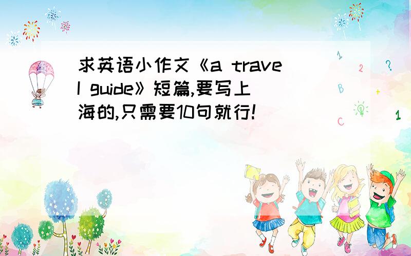 求英语小作文《a traveI guide》短篇,要写上海的,只需要10句就行!