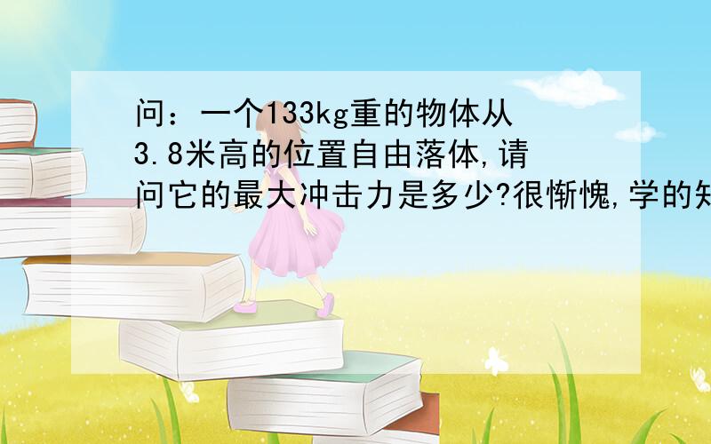 问：一个133kg重的物体从3.8米高的位置自由落体,请问它的最大冲击力是多少?很惭愧,学的知识都忘了