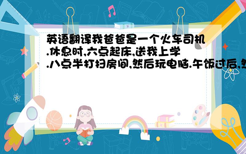 英语翻译我爸爸是一个火车司机.休息时,六点起床,送我上学.八点半打扫房间,然后玩电脑.午饭过后,然后午睡.午睡起床以后,