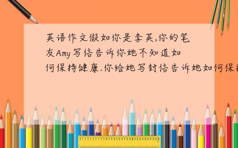 英语作文假如你是李英,你的笔友Amy写信告诉你她不知道如何保持健康.你给她写封信告诉她如何保持健康以及你的看法