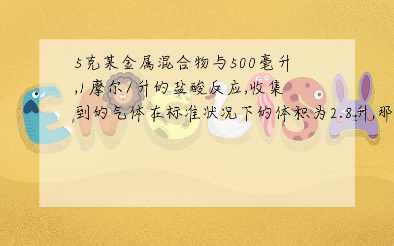 5克某金属混合物与500毫升,1摩尔/升的盐酸反应,收集到的气体在标准状况下的体积为2.8升,那么