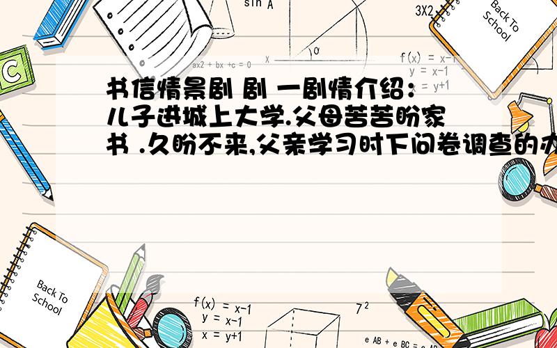 书信情景剧 剧 一剧情介绍：儿子进城上大学.父母苦苦盼家书 .久盼不来,父亲学习时下问卷调查的办法,代儿子写了一封只需选