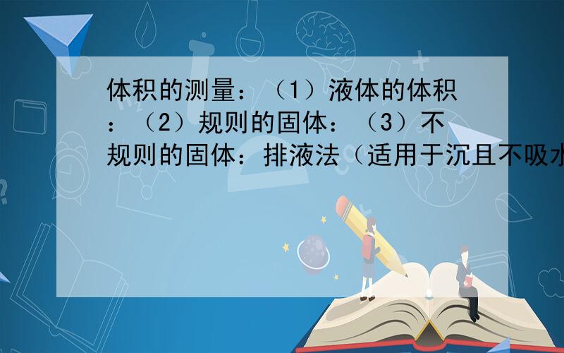 体积的测量：（1）液体的体积：（2）规则的固体：（3）不规则的固体：排液法（适用于沉且不吸水）：